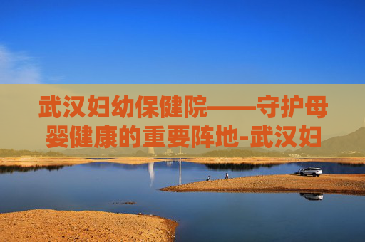 武汉妇幼保健院——守护母婴健康的重要阵地-武汉妇幼保健院是三甲医院吗