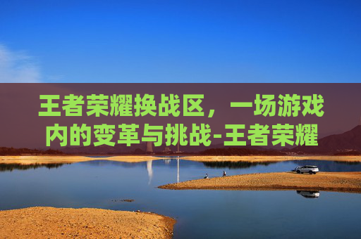王者荣耀换战区，一场游戏内的变革与挑战-王者荣耀换战区时间限制