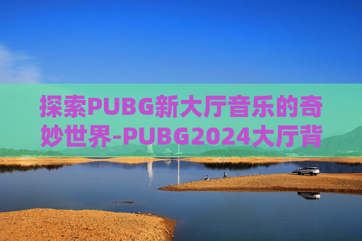 探索PUBG新大厅音乐的奇妙世界-PUBG2024大厅背景音乐