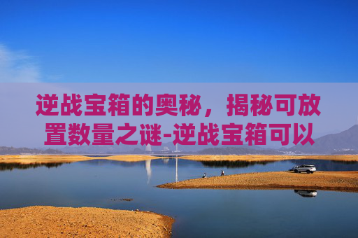 逆战宝箱的奥秘，揭秘可放置数量之谜-逆战宝箱可以放多少个钥匙