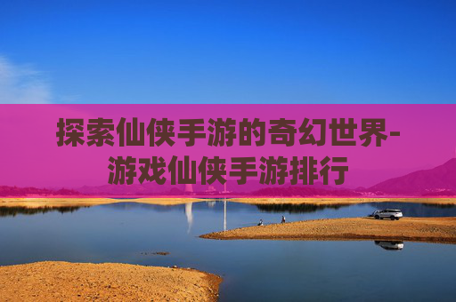 探索仙侠手游的奇幻世界-游戏仙侠手游排行