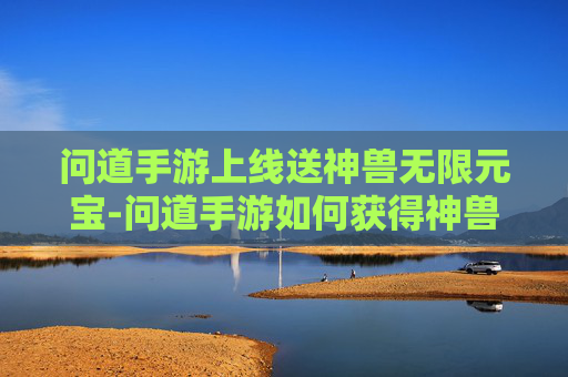 问道手游上线送神兽无限元宝-问道手游如何获得神兽