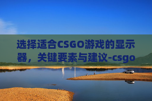 选择适合CSGO游戏的显示器，关键要素与建议-csgo显示器推荐学生党平民
