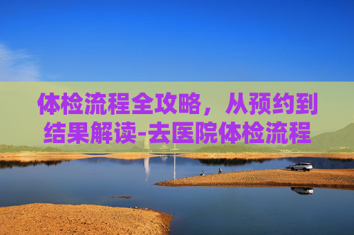 体检流程全攻略，从预约到结果解读-去医院体检流程入职体检