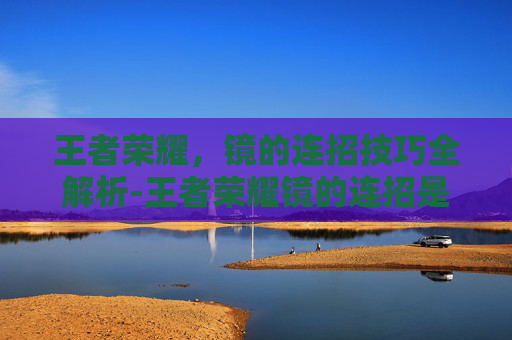 王者荣耀，镜的连招技巧全解析-王者荣耀镜的连招是什么 顺序