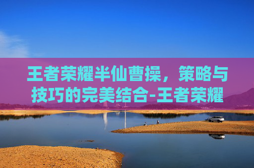 王者荣耀半仙曹操，策略与技巧的完美结合-王者荣耀半仙曹操怎么玩