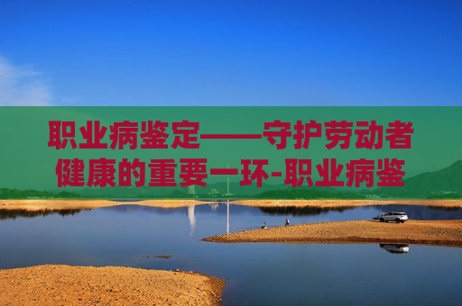 职业病鉴定——守护劳动者健康的重要一环-职业病鉴定流程