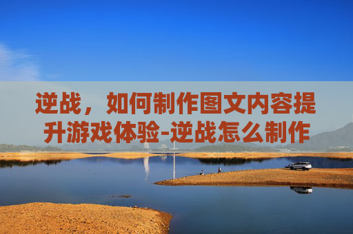 逆战，如何制作图文内容提升游戏体验-逆战怎么制作图文图片