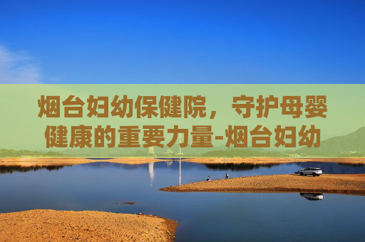 烟台妇幼保健院，守护母婴健康的重要力量-烟台妇幼保健院地址在哪