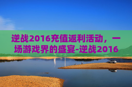 逆战2016充值返利活动，一场游戏界的盛宴-逆战2016充值返利活动怎么领