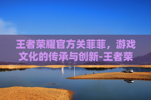 王者荣耀官方关菲菲，游戏文化的传承与创新-王者荣耀官方关菲菲在哪直播