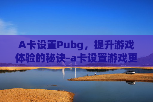 A卡设置Pubg，提升游戏体验的秘诀-a卡设置游戏更流畅