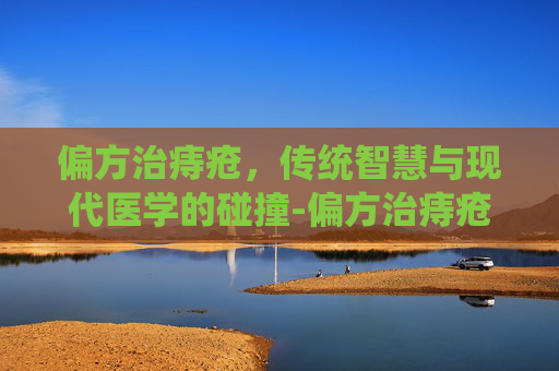 偏方治痔疮，传统智慧与现代医学的碰撞-偏方治痔疮有治好的吗