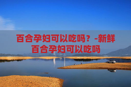 百合孕妇可以吃吗？-新鲜百合孕妇可以吃吗