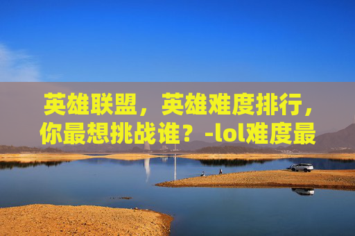 英雄联盟，英雄难度排行，你最想挑战谁？-lol难度最高十大英雄