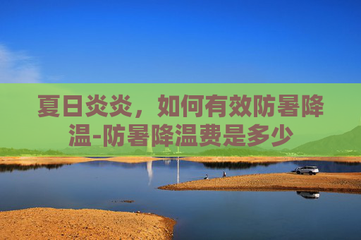 夏日炎炎，如何有效防暑降温-防暑降温费是多少