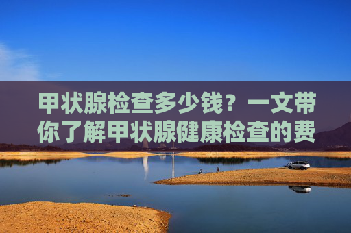 甲状腺检查多少钱？一文带你了解甲状腺健康检查的费用-甲状腺检查多少钱三甲医院