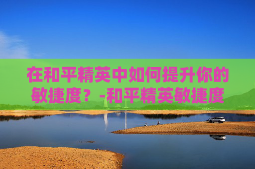 在和平精英中如何提升你的敏捷度？-和平精英敏捷度高好还是低好