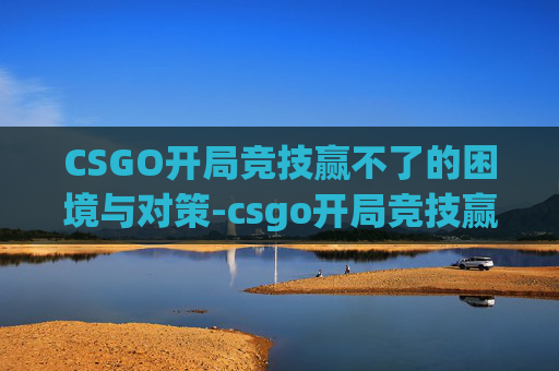 CSGO开局竞技赢不了的困境与对策-csgo开局竞技赢不了