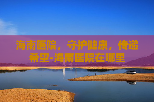 海南医院，守护健康，传递希望-海南医院在哪里