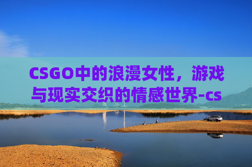 CSGO中的浪漫女性，游戏与现实交织的情感世界-csgo适合女生的名字id