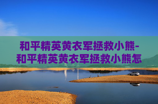 和平精英黄衣军拯救小熊-和平精英黄衣军拯救小熊怎么过