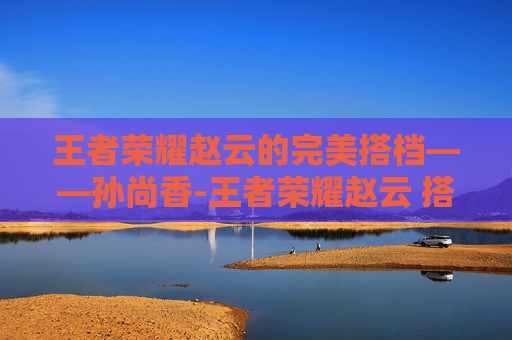王者荣耀赵云的完美搭档——孙尚香-王者荣耀赵云 搭档是谁