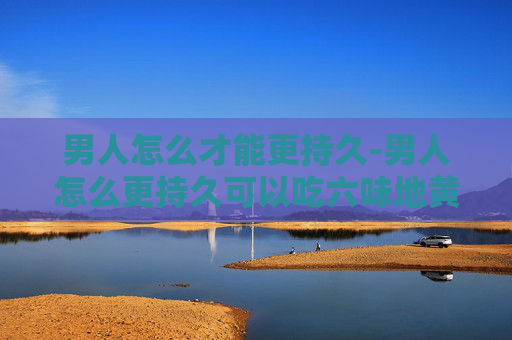 男人怎么才能更持久-男人怎么更持久可以吃六味地黄丸吗