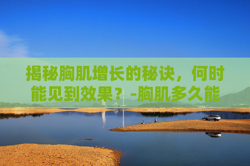 揭秘胸肌增长的秘诀，何时能见到效果？-胸肌多久能练出来最快