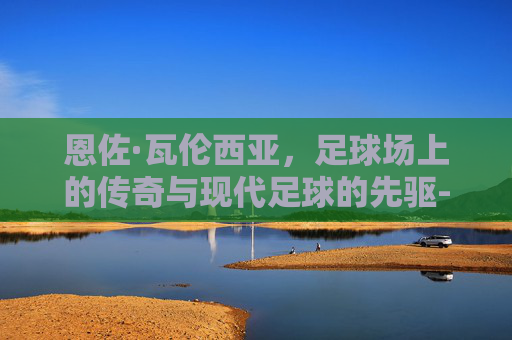 恩佐·瓦伦西亚，足球场上的传奇与现代足球的先驱-恩佐瓦伦蒂娜西班牙度假照