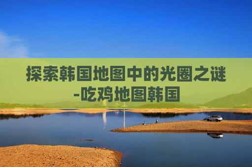 探索韩国地图中的光圈之谜-吃鸡地图韩国