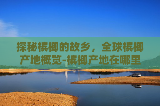 探秘槟榔的故乡，全球槟榔产地概览-槟榔产地在哪里