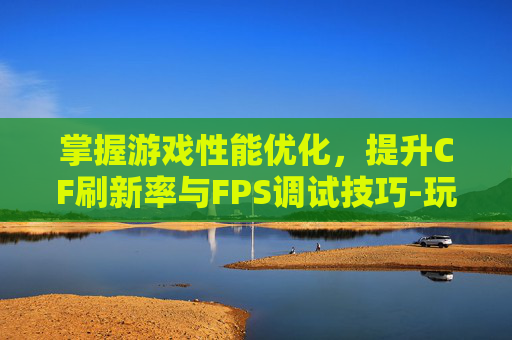 掌握游戏性能优化，提升CF刷新率与FPS调试技巧-玩cf刷新率高好还是低好