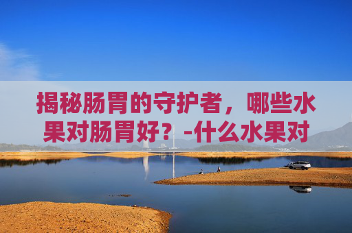 揭秘肠胃的守护者，哪些水果对肠胃好？-什么水果对肠胃好更养胃