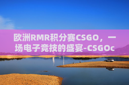 欧洲RMR积分赛CSGO，一场电子竞技的盛宴-CSGOcct欧洲系列赛官网