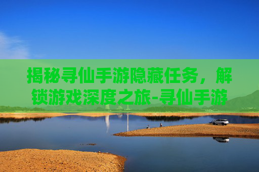 揭秘寻仙手游隐藏任务，解锁游戏深度之旅-寻仙手游隐藏任务完整版