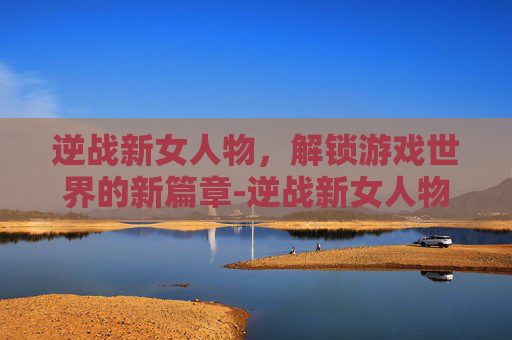 逆战新女人物，解锁游戏世界的新篇章-逆战新女人物是谁