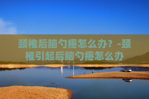 颈椎后脑勺疼怎么办？-颈椎引起后脑勺疼怎么办