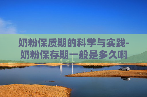 奶粉保质期的科学与实践-奶粉保存期一般是多久啊