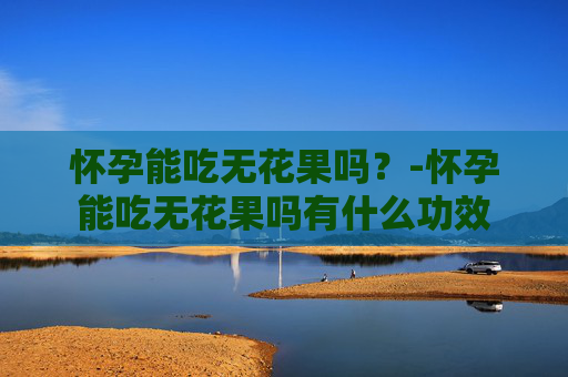 怀孕能吃无花果吗？-怀孕能吃无花果吗有什么功效