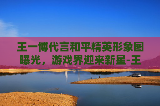 王一博代言和平精英形象图曝光,游戏界迎来新星-王一博代言游戏 王一博代言和平精英形象图曝光,游戏界迎来新星-王一博代言游戏