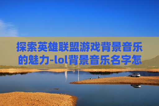 探索英雄联盟游戏背景音乐的魅力-lol背景音乐名字怎么改 探索英雄联盟游戏背景音乐的魅力-lol背景音乐名字怎么改
