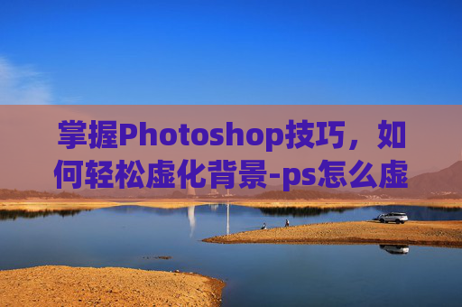 掌握Photoshop技巧,如何轻松虚化背景-ps怎么虚化背景颜色 掌握Photoshop技巧,如何轻松虚化背景-ps怎么虚化背景颜色