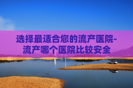 选择最适合您的流产医院-流产哪个医院比较安全 选择最适合您的流产医院-流产哪个医院比较安全