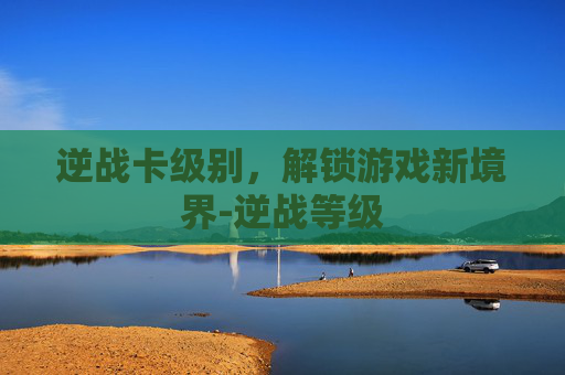 逆战卡级别,解锁游戏新境界-逆战等级 逆战卡级别,解锁游戏新境界-逆战等级