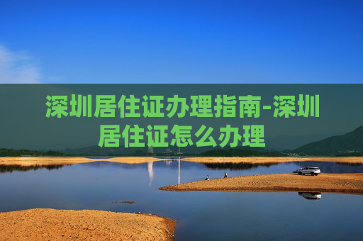 深圳居住证办理指南-深圳居住证怎么办理 深圳居住证办理指南-深圳居住证怎么办理