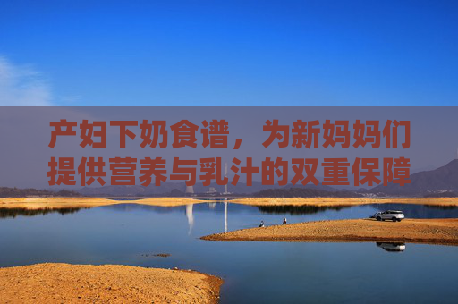 产妇下奶食谱,为新妈妈们提供营养与乳汁的双重保障-产妇下奶食谱大全及做法 产妇下奶食谱,为新妈妈们提供营养与乳汁的双重保障-产妇下奶食谱大全及做法