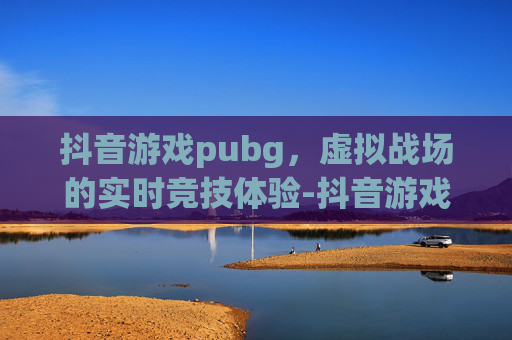抖音游戏pubg，虚拟战场的实时竞技体验-抖音游戏在哪里进入