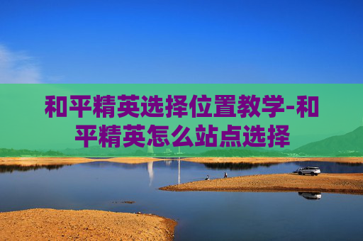 和平精英选择位置教学-和平精英怎么站点选择 和平精英选择位置教学-和平精英怎么站点选择
