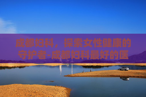 成都妇科,探索女性健康的守护者-成都妇科最好的医院 成都妇科,探索女性健康的守护者-成都妇科最好的医院